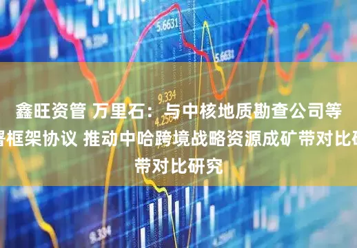 鑫旺资管 万里石：与中核地质勘查公司等签署框架协议 推动中哈跨境战略资源成矿带对比研究