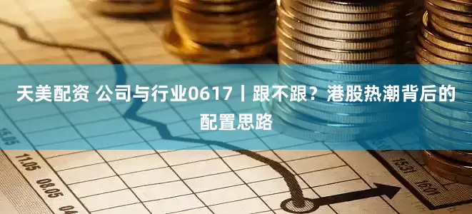 天美配资 公司与行业0617丨跟不跟？港股热潮背后的配置思路