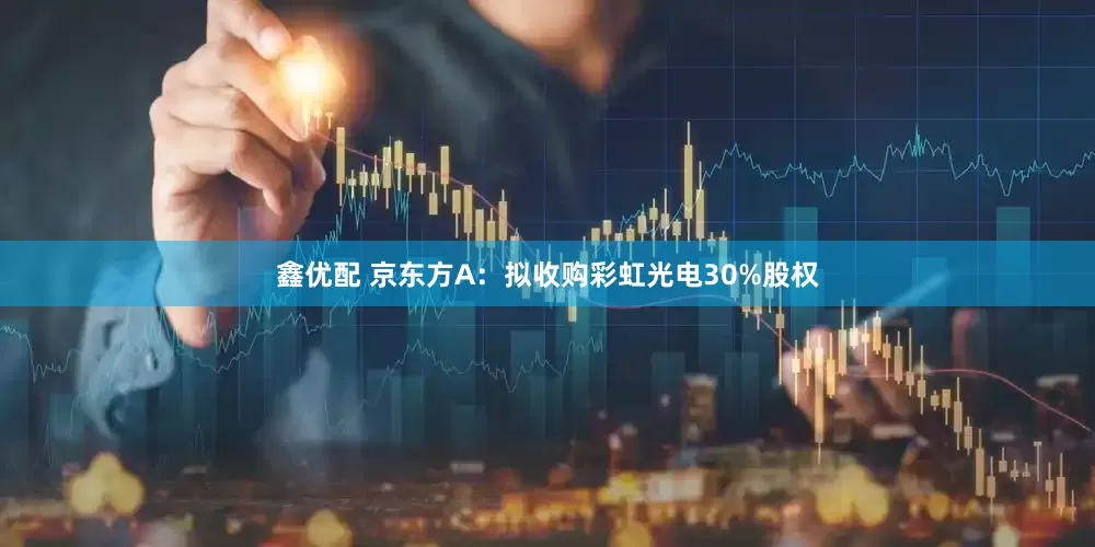 鑫优配 京东方A：拟收购彩虹光电30%股权