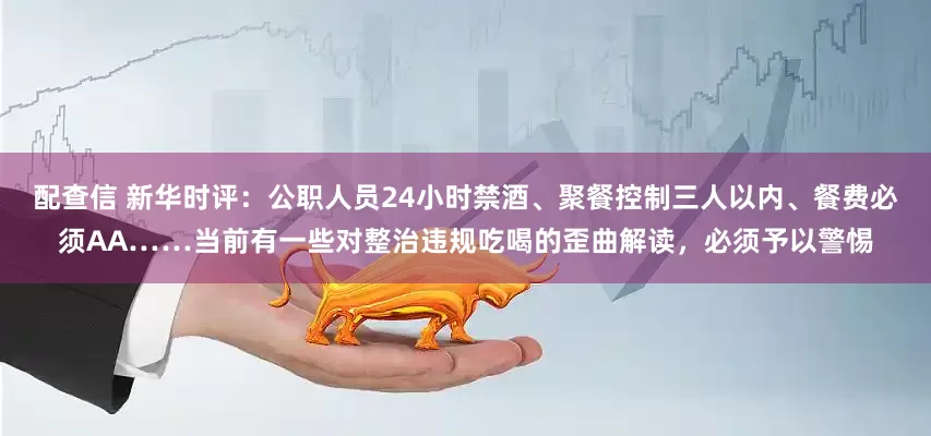 配查信 新华时评：公职人员24小时禁酒、聚餐控制三人以内、餐费必须AA……当前有一些对整治违规吃喝的歪曲解读，必须予以警惕