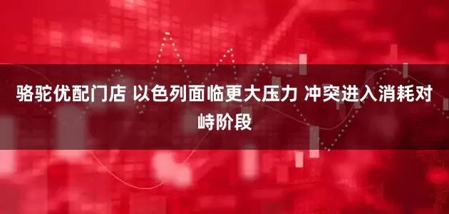 骆驼优配门店 以色列面临更大压力 冲突进入消耗对峙阶段