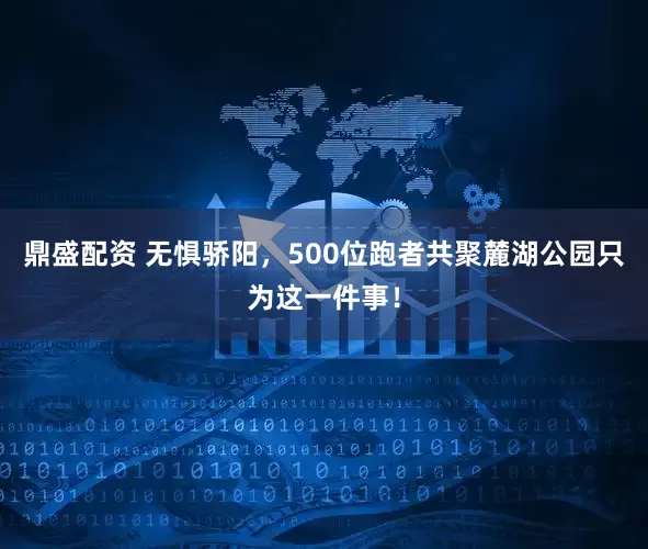 鼎盛配资 无惧骄阳，500位跑者共聚麓湖公园只为这一件事！