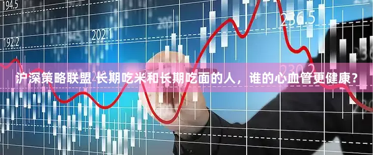 沪深策略联盟 长期吃米和长期吃面的人，谁的心血管更健康？