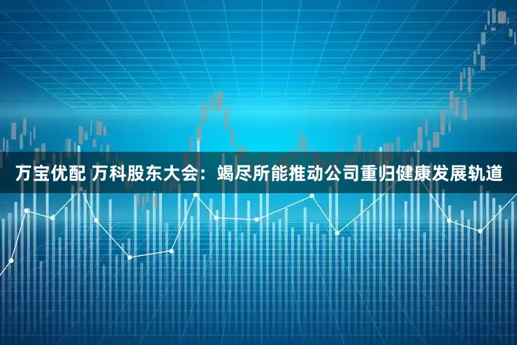 万宝优配 万科股东大会：竭尽所能推动公司重归健康发展轨道