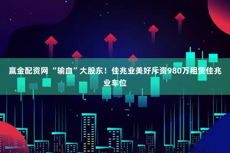 赢金配资网 “输血”大股东！佳兆业美好斥资980万租赁佳兆业车位