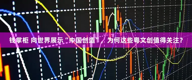 钱掌柜 向世界展示“中国创造”，为何这些粤文创值得关注？