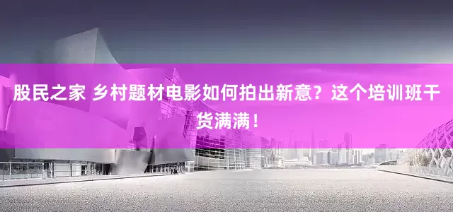 股民之家 乡村题材电影如何拍出新意？这个培训班干货满满！