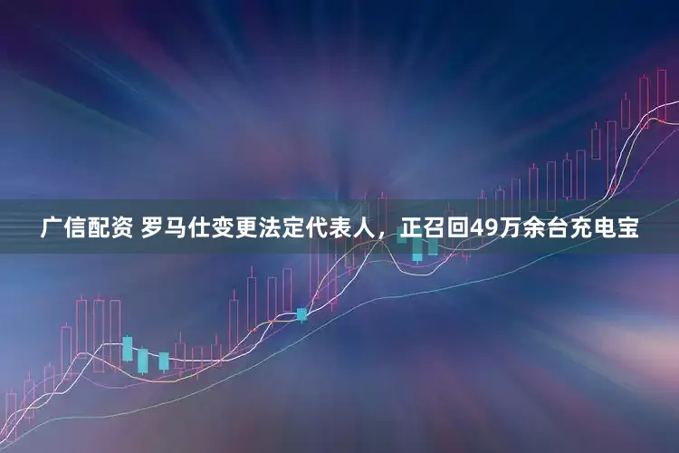 广信配资 罗马仕变更法定代表人，正召回49万余台充电宝