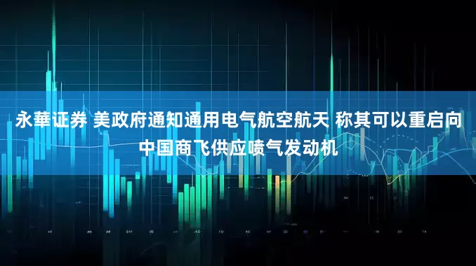 永華证券 美政府通知通用电气航空航天 称其可以重启向中国商飞供应喷气发动机