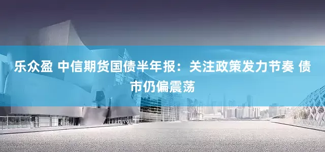 乐众盈 中信期货国债半年报：关注政策发力节奏 债市仍偏震荡