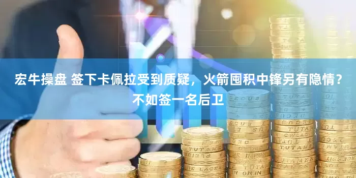 宏牛操盘 签下卡佩拉受到质疑，火箭囤积中锋另有隐情？不如签一名后卫