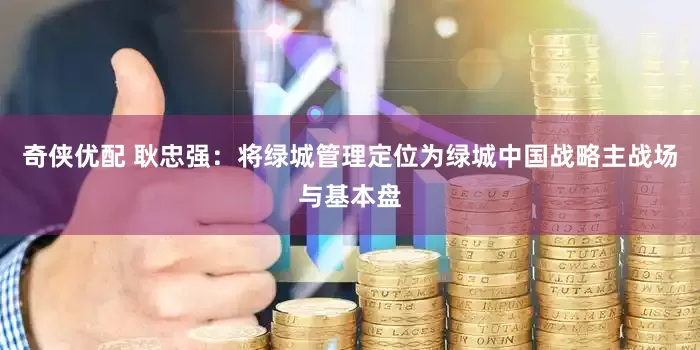 奇侠优配 耿忠强：将绿城管理定位为绿城中国战略主战场与基本盘