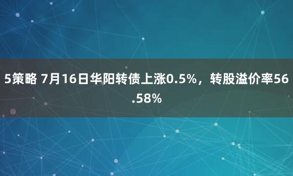 5策略 7月16日华阳转债上涨0.5%，转股溢价率56.58%