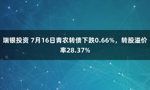 瑞银投资 7月16日青农转债下跌0.66%，转股溢价率28.37%