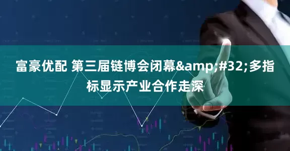 富豪优配 第三届链博会闭幕&#32;多指标显示产业合作走深