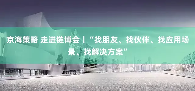 京海策略 走进链博会丨“找朋友、找伙伴、找应用场景、找解决方案”