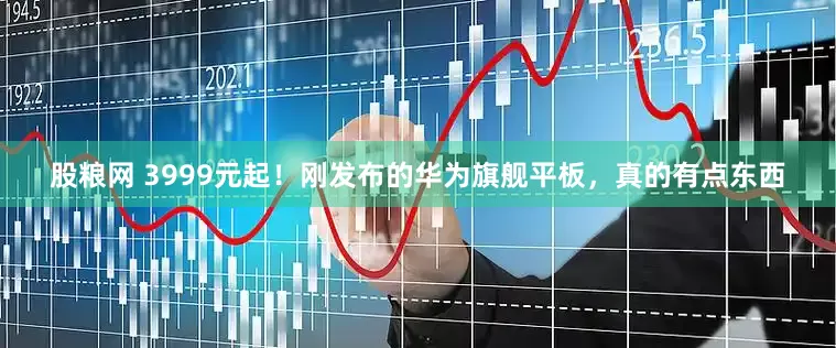 股粮网 3999元起！刚发布的华为旗舰平板，真的有点东西