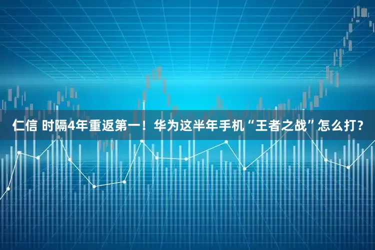 仁信 时隔4年重返第一！华为这半年手机“王者之战”怎么打？