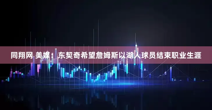 同翔网 美媒：东契奇希望詹姆斯以湖人球员结束职业生涯