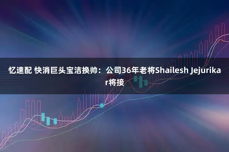 忆速配 快消巨头宝洁换帅：公司36年老将Shailesh Jejurikar将接