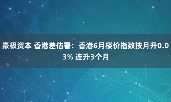豪极资本 香港差估署：香港6月楼价指数按月升0.03% 连升3个月