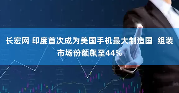长宏网 印度首次成为美国手机最大制造国  组装市场份额飙至44%