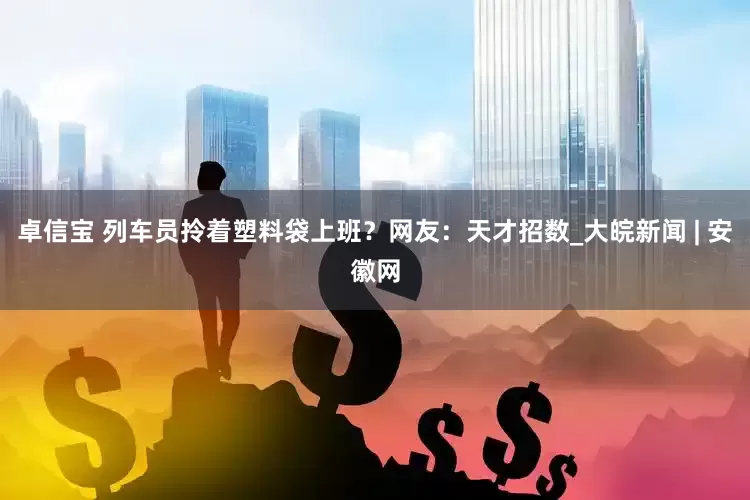 卓信宝 列车员拎着塑料袋上班？网友：天才招数_大皖新闻 | 安徽网