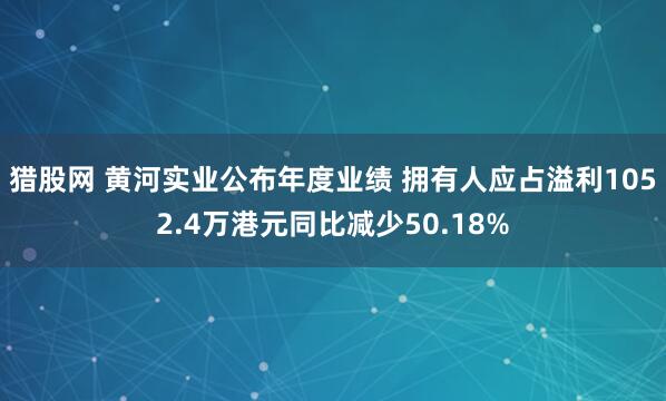 猎股网 黄河实业公布年度业绩 拥有人应占溢利1052.4万港元同比减少50.18%