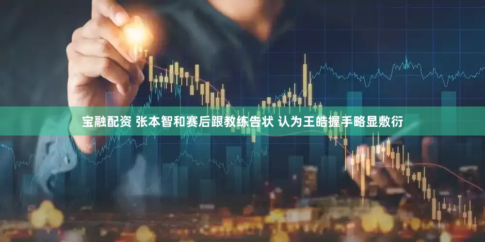 宝融配资 张本智和赛后跟教练告状 认为王皓握手略显敷衍