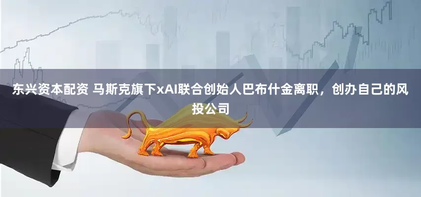 东兴资本配资 马斯克旗下xAI联合创始人巴布什金离职，创办自己的风投公司