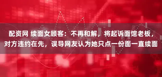 配资网 续面女顾客：不再和解，将起诉面馆老板，对方违约在先，误导网友认为她只点一份面一直续面