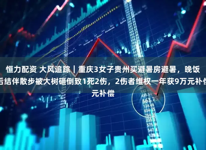恒力配资 大风追踪｜重庆3女子贵州买避暑房避暑，晚饭后结伴散步被大树砸倒致1死2伤，2伤者维权一年获9万元补偿