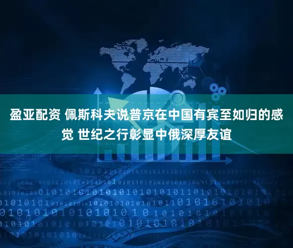 盈亚配资 佩斯科夫说普京在中国有宾至如归的感觉 世纪之行彰显中俄深厚友谊