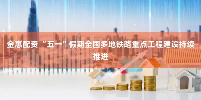 金惠配资 “五一”假期全国多地铁路重点工程建设持续推进