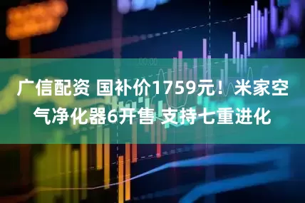 广信配资 国补价1759元！米家空气净化器6开售 支持七重进化