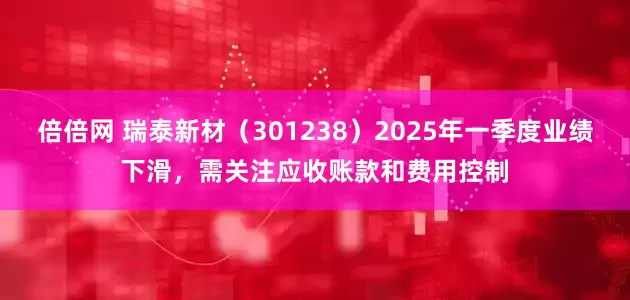 倍倍网 瑞泰新材（301238）2025年一季度业绩下滑，需关注应收账款和费用控制