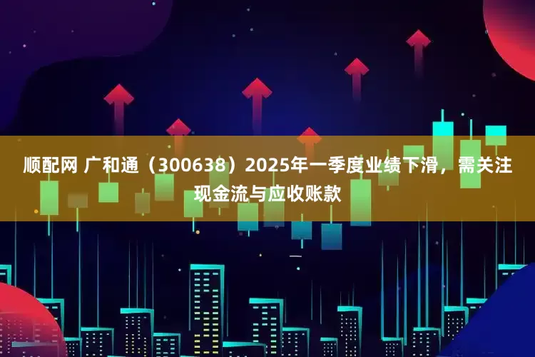 顺配网 广和通（300638）2025年一季度业绩下滑，需关注现金流与应收账款